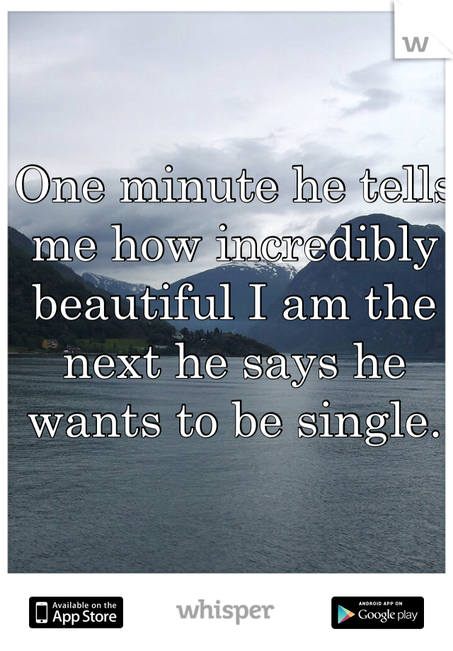 One minute he tells me how incredibly beautiful I am the next he says he wants to be single.