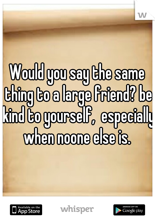 Would you say the same thing to a large friend? be kind to yourself,  especially when noone else is. 
