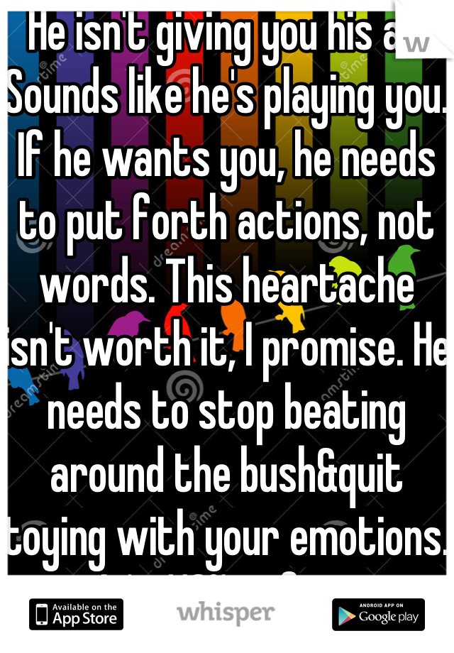 He isn't giving you his all. Sounds like he's playing you. If he wants you, he needs to put forth actions, not words. This heartache isn't worth it, I promise. He needs to stop beating around the bush&quit toying with your emotions. It's 110% unfair.