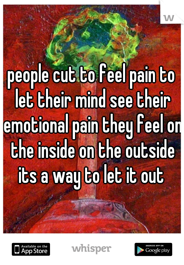 people cut to feel pain to let their mind see their emotional pain they feel on the inside on the outside its a way to let it out 
