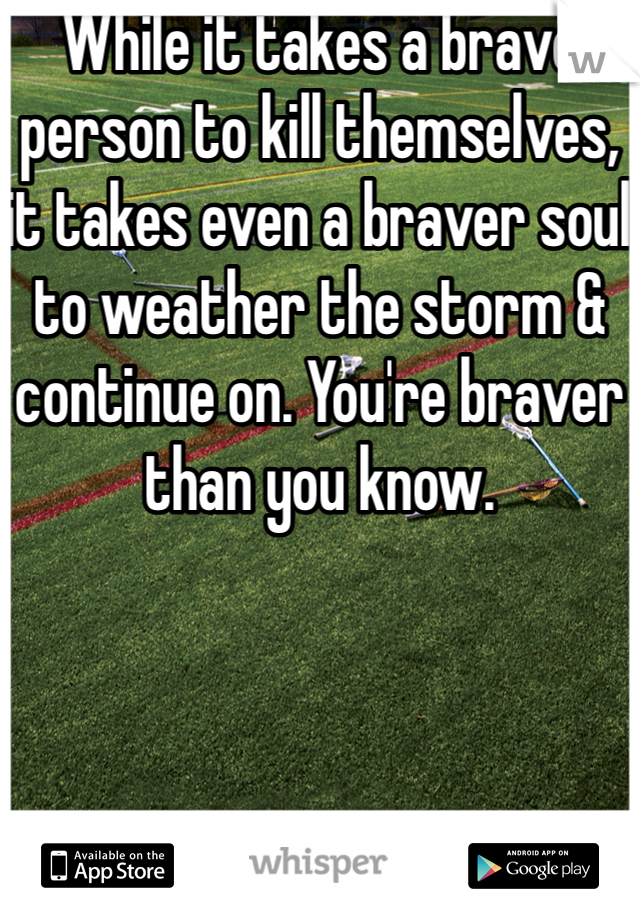 While it takes a brave person to kill themselves, it takes even a braver soul to weather the storm & continue on. You're braver than you know.