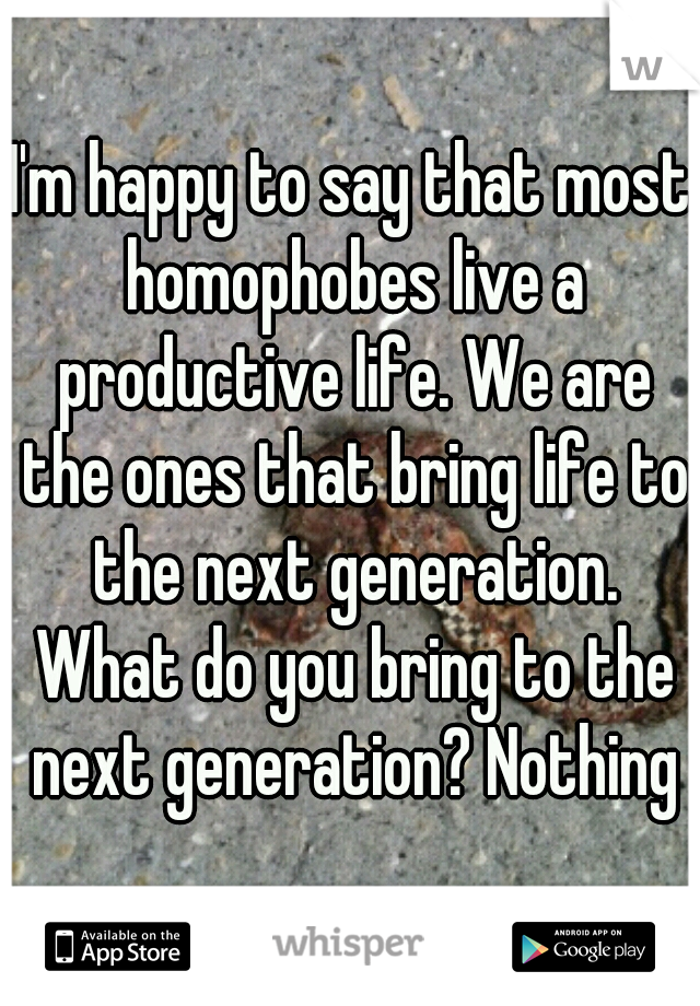 I'm happy to say that most homophobes live a productive life. We are the ones that bring life to the next generation. What do you bring to the next generation? Nothing