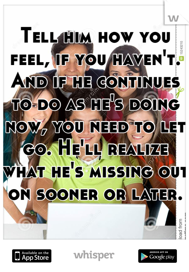 Tell him how you feel, if you haven't. And if he continues to do as he's doing now, you need to let go. He'll realize what he's missing out on sooner or later.