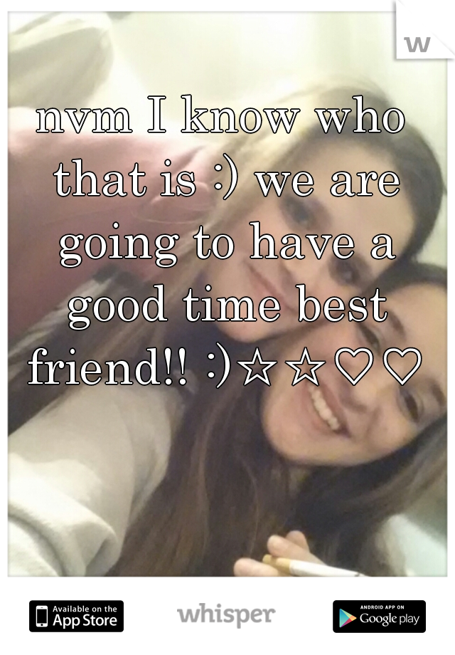 nvm I know who that is :) we are going to have a good time best friend!! :)☆☆♡♡