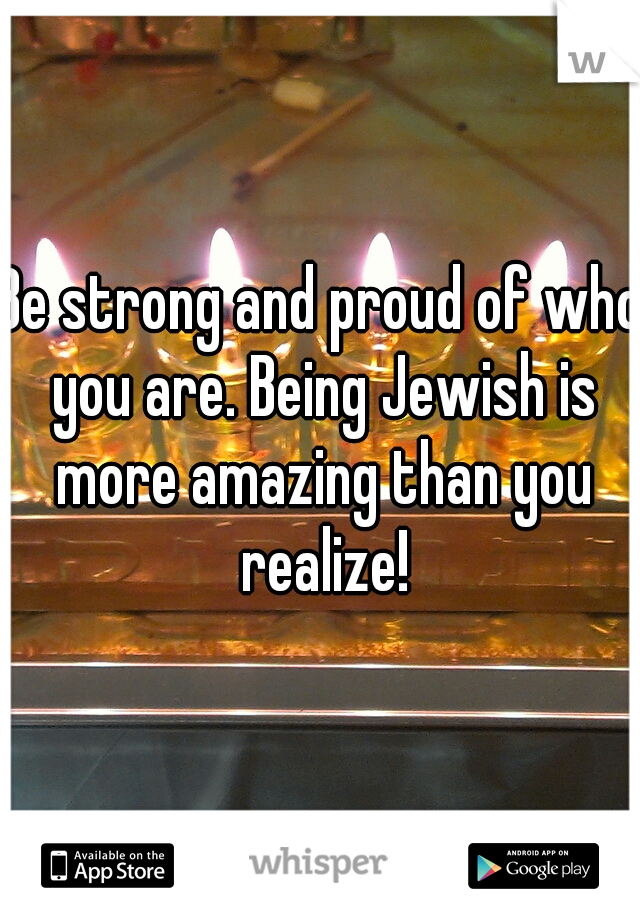 Be strong and proud of who you are. Being Jewish is more amazing than you realize!