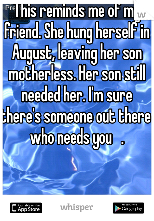 This reminds me of my friend. She hung herself in August, leaving her son motherless. Her son still needed her. I'm sure there's someone out there who needs you   .