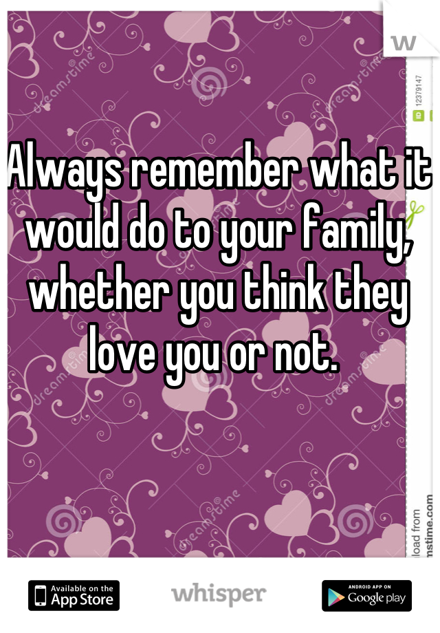 Always remember what it would do to your family, whether you think they love you or not. 