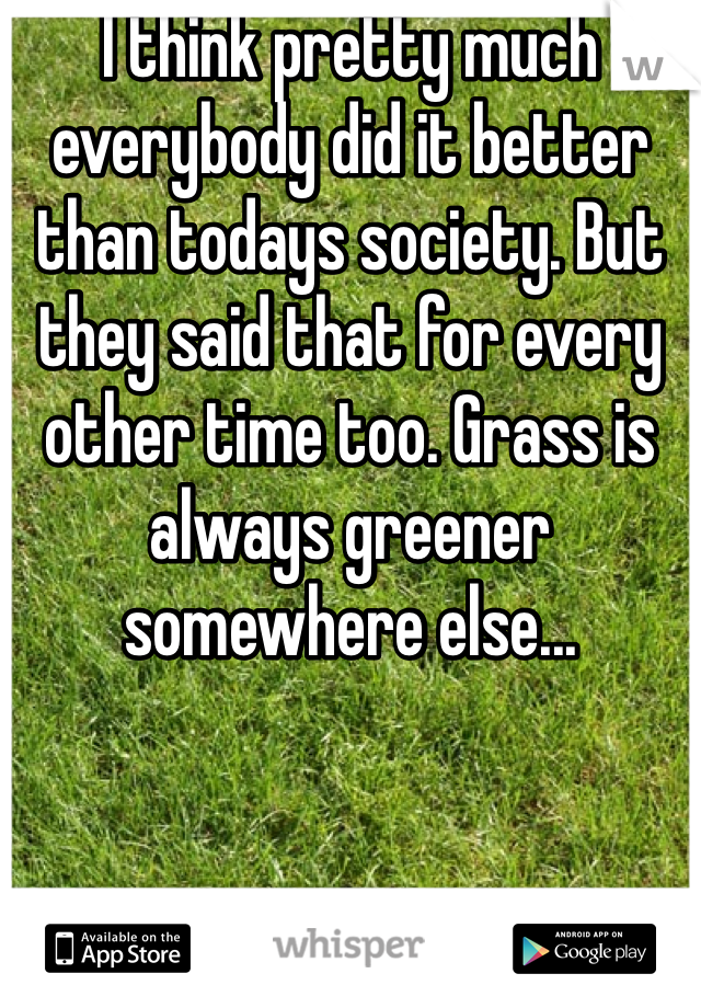 I think pretty much everybody did it better than todays society. But they said that for every other time too. Grass is always greener somewhere else...
