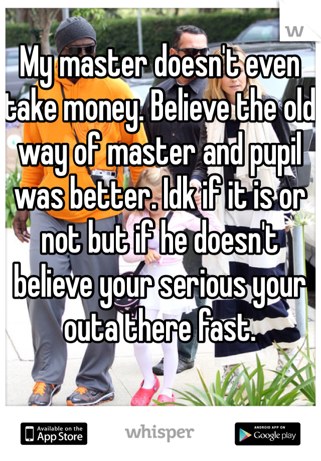 My master doesn't even take money. Believe the old way of master and pupil was better. Idk if it is or not but if he doesn't believe your serious your outa there fast.