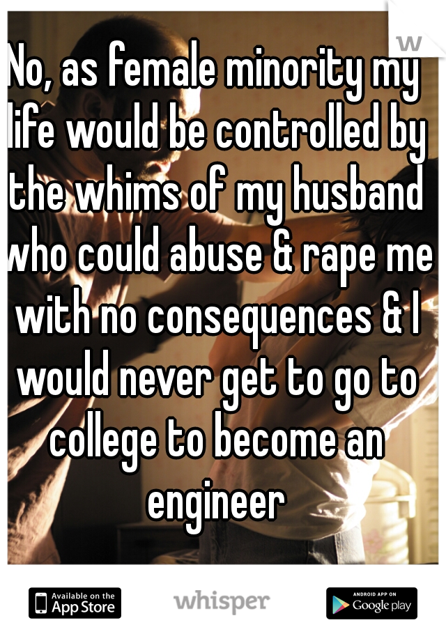 No, as female minority my life would be controlled by the whims of my husband who could abuse & rape me with no consequences & I would never get to go to college to become an engineer