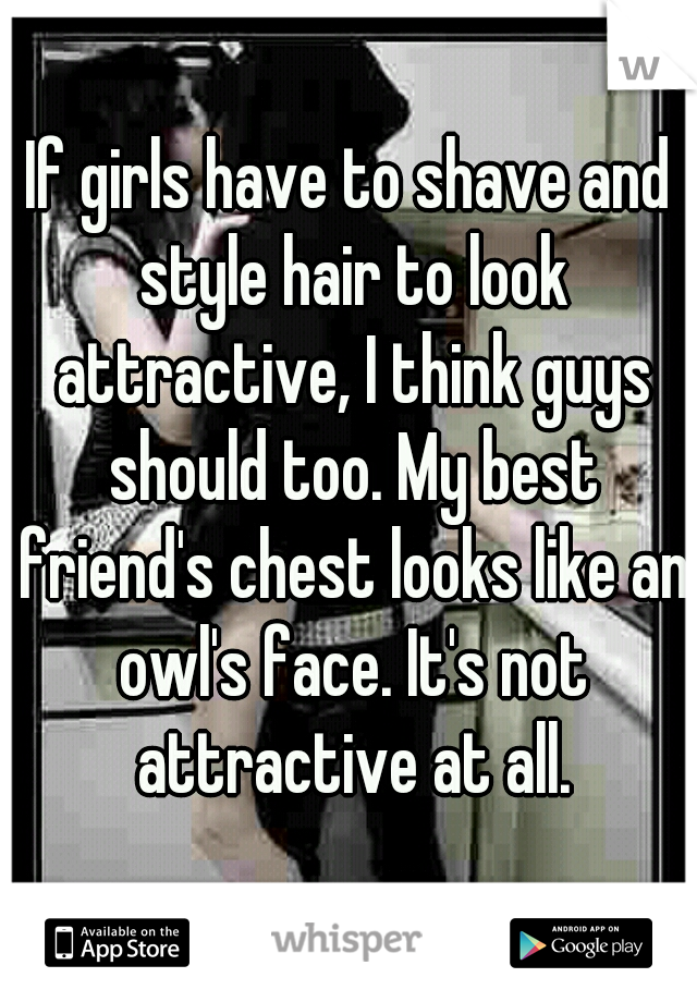 If girls have to shave and style hair to look attractive, I think guys should too. My best friend's chest looks like an owl's face. It's not attractive at all.