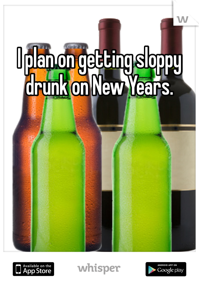 I plan on getting sloppy drunk on New Years. 