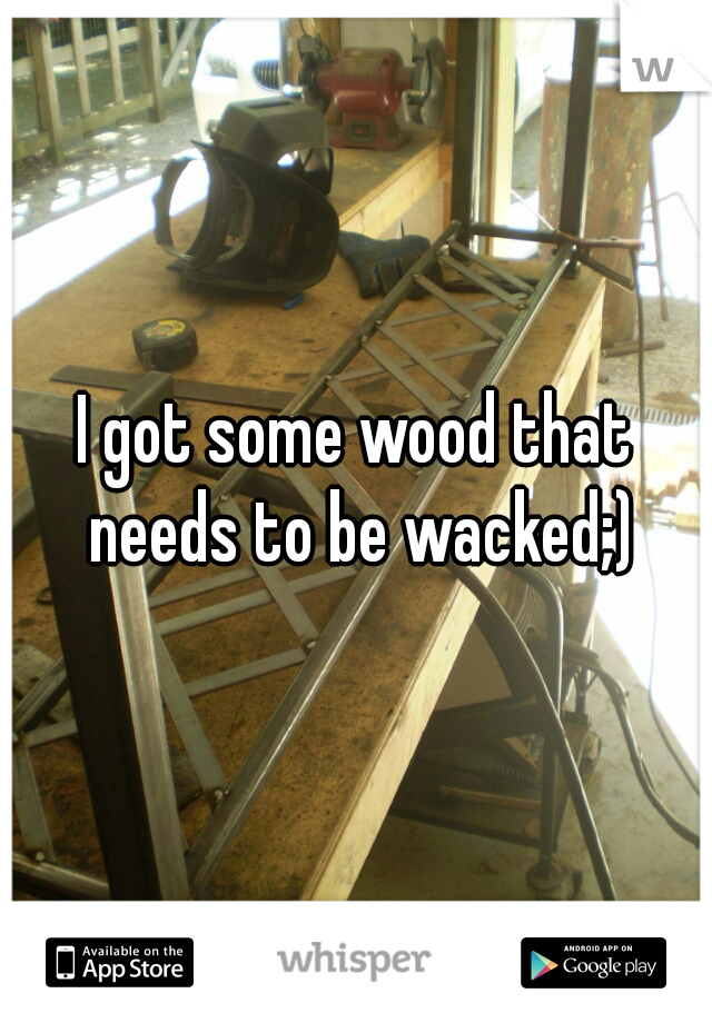 I got some wood that needs to be wacked;)