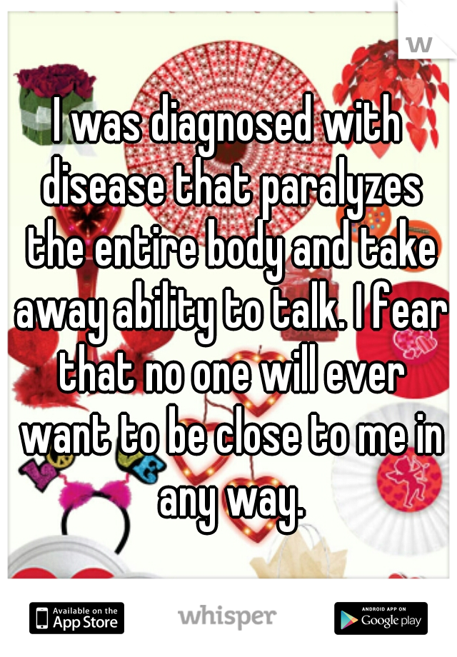I was diagnosed with disease that paralyzes the entire body and take away ability to talk. I fear that no one will ever want to be close to me in any way.
