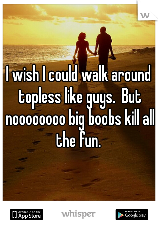 I wish I could walk around topless like guys.  But noooooooo big boobs kill all the fun. 