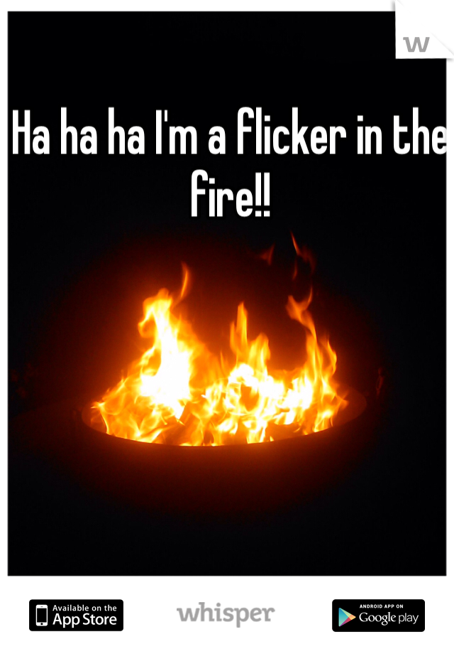 Ha ha ha I'm a flicker in the fire!!