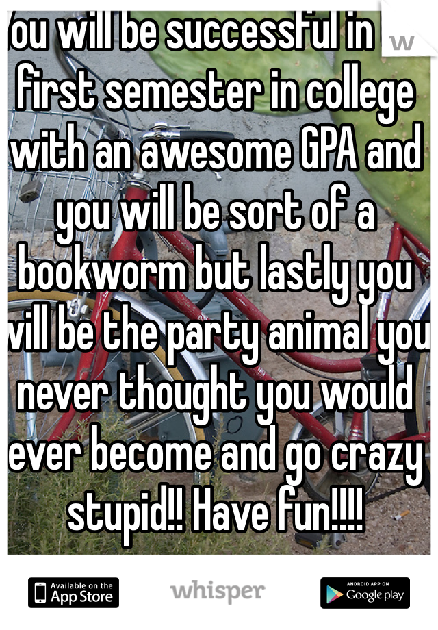 You will be successful in the first semester in college with an awesome GPA and you will be sort of a bookworm but lastly you will be the party animal you never thought you would ever become and go crazy stupid!! Have fun!!!!