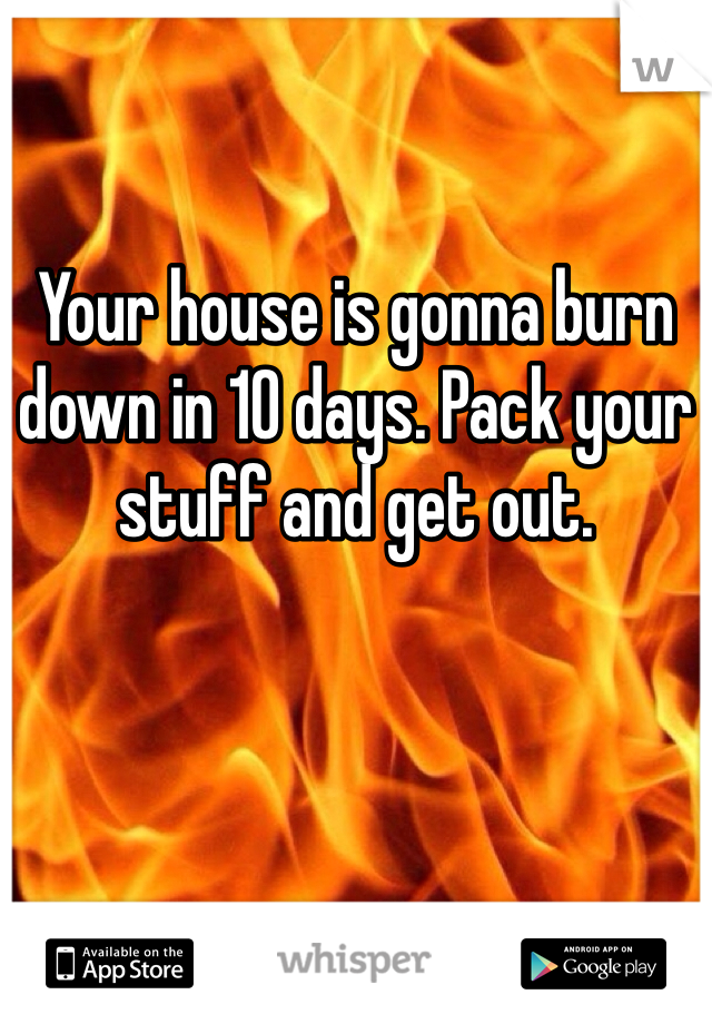 Your house is gonna burn down in 10 days. Pack your stuff and get out. 