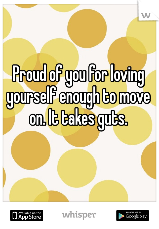 Proud of you for loving yourself enough to move on. It takes guts. 