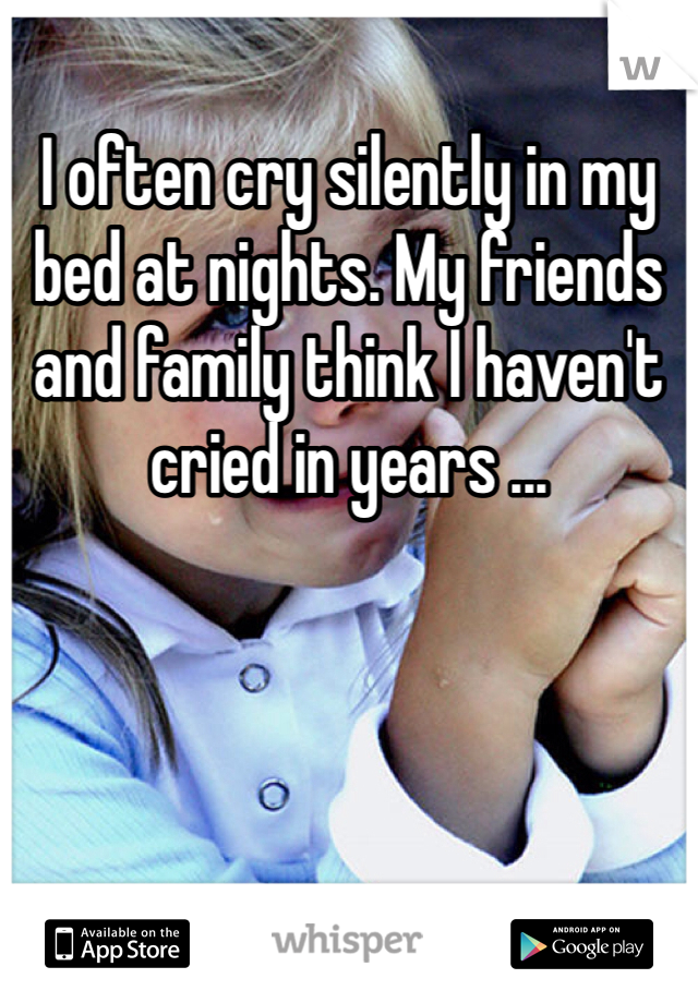 I often cry silently in my bed at nights. My friends and family think I haven't cried in years ...