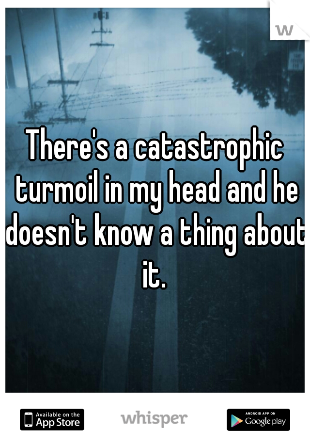 There's a catastrophic turmoil in my head and he doesn't know a thing about it. 