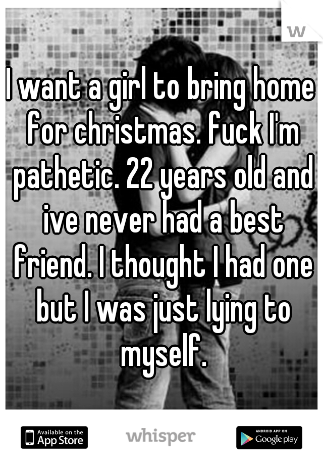 I want a girl to bring home for christmas. fuck I'm pathetic. 22 years old and ive never had a best friend. I thought I had one but I was just lying to myself.