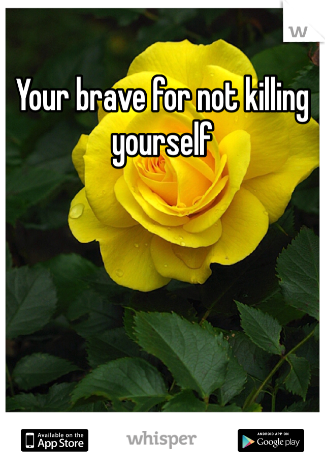 Your brave for not killing yourself 