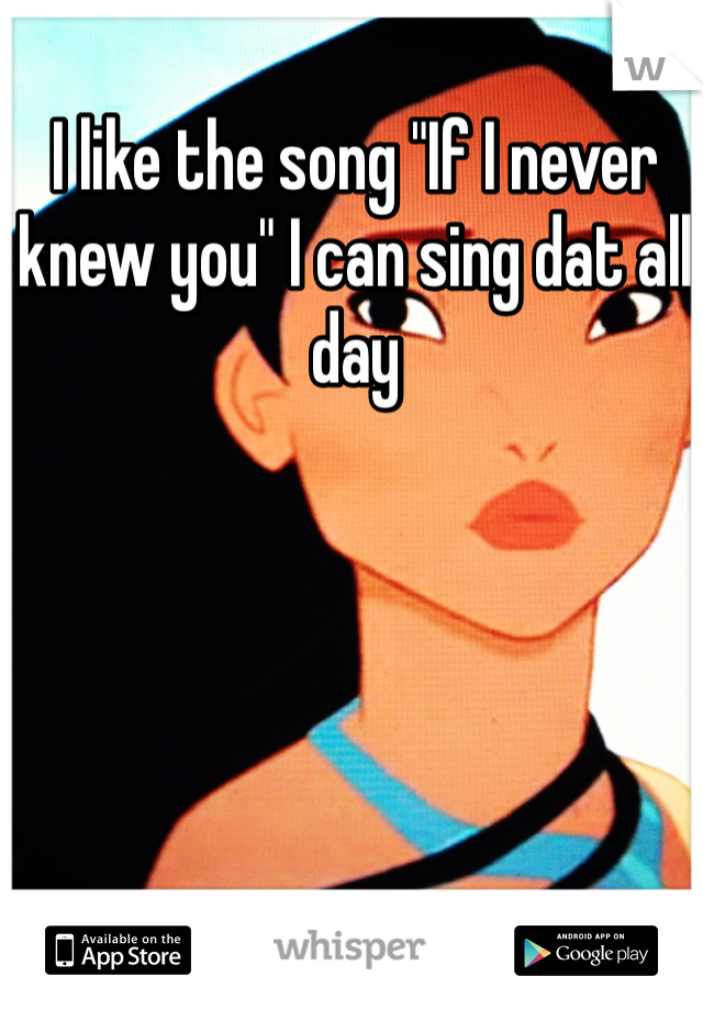 I like the song "If I never knew you" I can sing dat all day