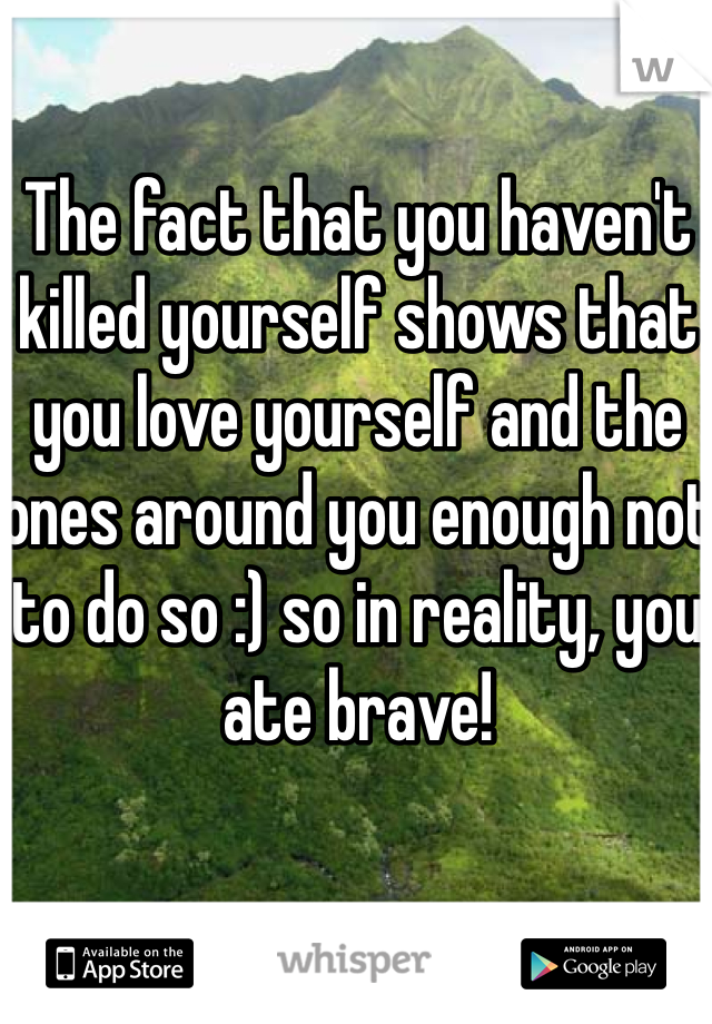 The fact that you haven't killed yourself shows that you love yourself and the ones around you enough not to do so :) so in reality, you ate brave! 