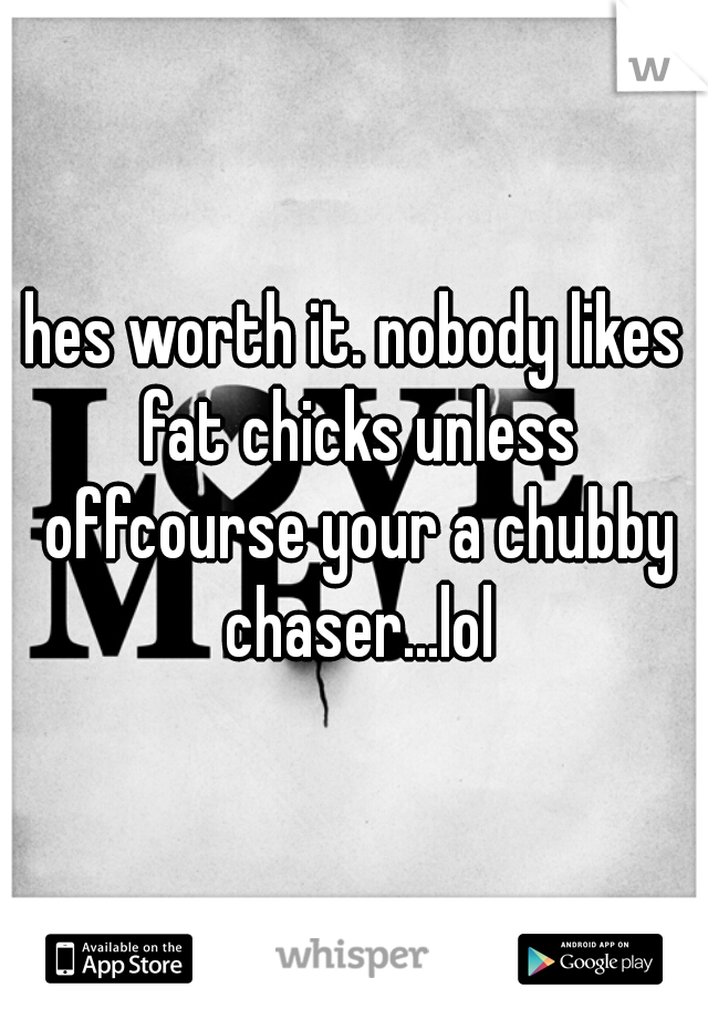 hes worth it. nobody likes fat chicks unless offcourse your a chubby chaser...lol