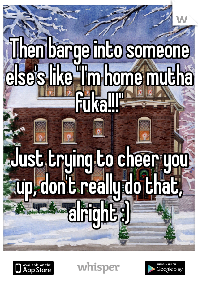 Then barge into someone else's like "I'm home mutha fuka!!!"

Just trying to cheer you up, don't really do that, alright :)