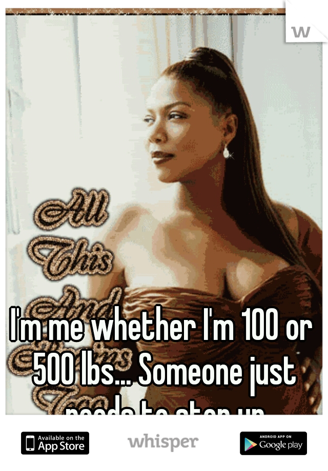 I'm me whether I'm 100 or 500 lbs... Someone just needs to step up