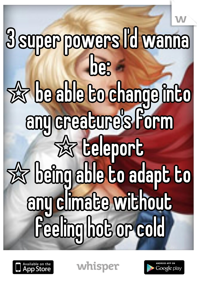 3 super powers I'd wanna be:
☆ be able to change into any creature's form
☆ teleport
☆ being able to adapt to any climate without feeling hot or cold