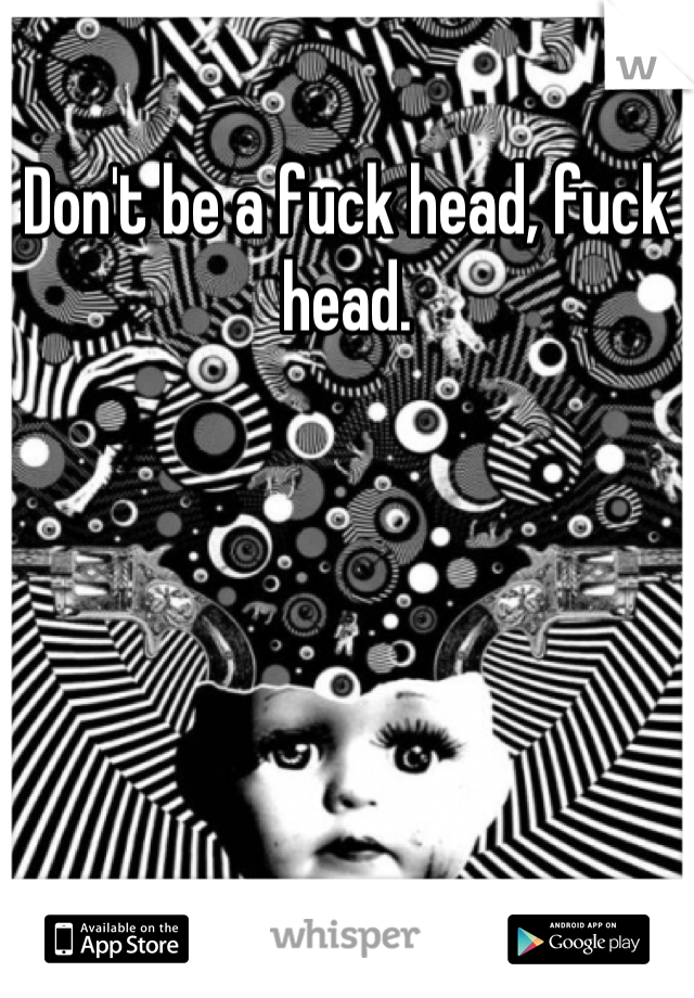 Don't be a fuck head, fuck head.