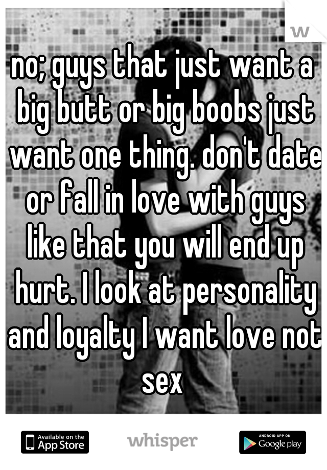 no; guys that just want a big butt or big boobs just want one thing. don't date or fall in love with guys like that you will end up hurt. I look at personality and loyalty I want love not sex 