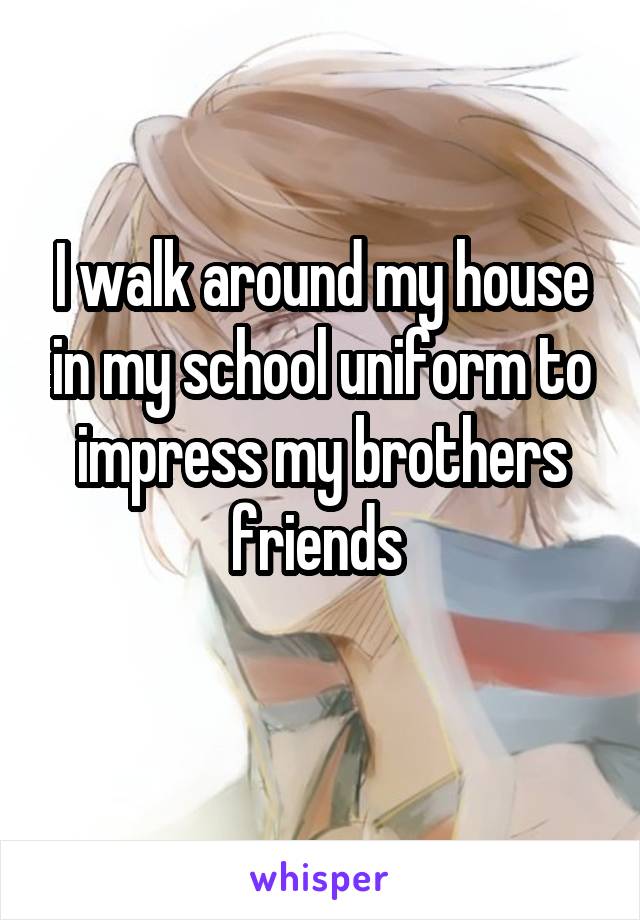 I walk around my house in my school uniform to impress my brothers friends 
