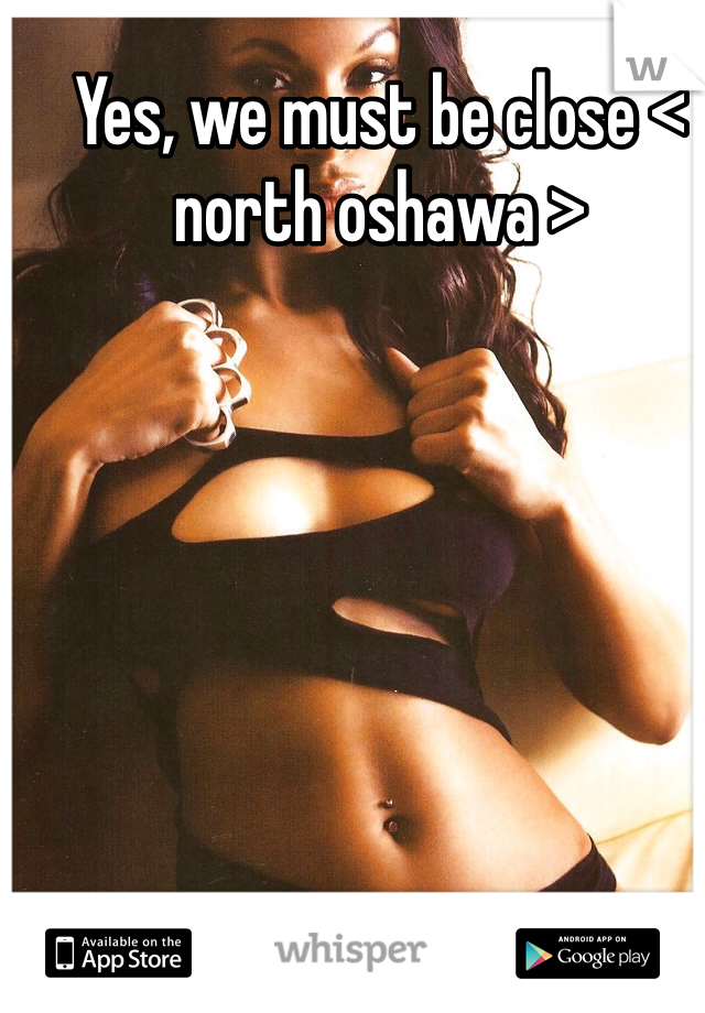 Yes, we must be close < north oshawa >