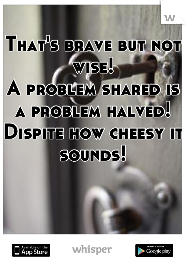 That's brave but not wise! 
A problem shared is a problem halved! 
Dispite how cheesy it sounds!