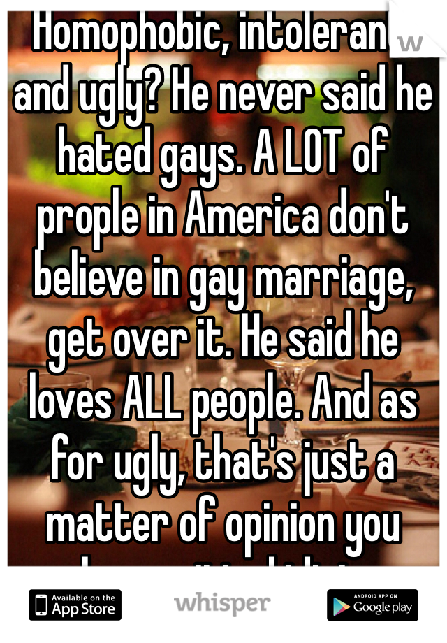 Homophobic, intolerant, and ugly? He never said he hated gays. A LOT of prople in America don't believe in gay marriage, get over it. He said he loves ALL people. And as for ugly, that's just a matter of opinion you hypocritical idiot.
