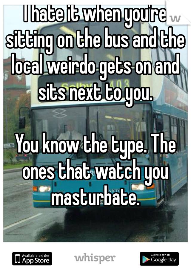 I hate it when you're sitting on the bus and the local weirdo gets on and sits next to you.

You know the type. The ones that watch you masturbate.