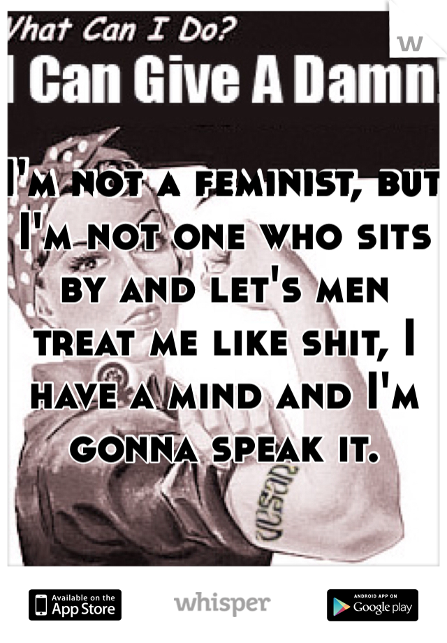 I'm not a feminist, but I'm not one who sits by and let's men treat me like shit, I have a mind and I'm gonna speak it. 