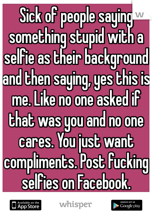 Sick of people saying something stupid with a selfie as their background and then saying, yes this is me. Like no one asked if that was you and no one cares. You just want compliments. Post fucking selfies on Facebook.