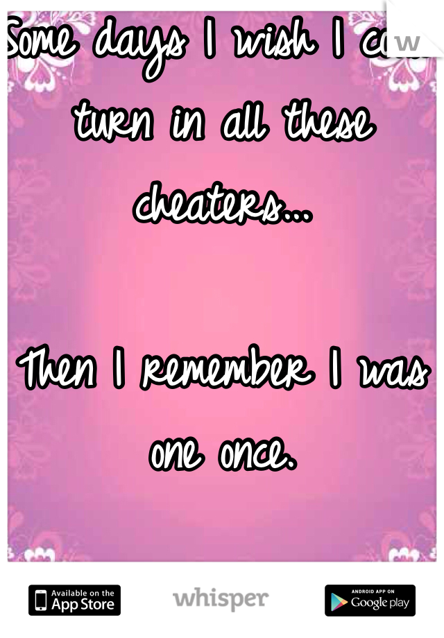 Some days I wish I could turn in all these cheaters...

Then I remember I was one once.