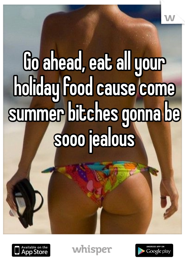 Go ahead, eat all your holiday food cause come summer bitches gonna be sooo jealous  