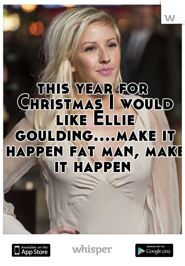 this year for Christmas I would like Ellie goulding....make it happen fat man, make it happen 