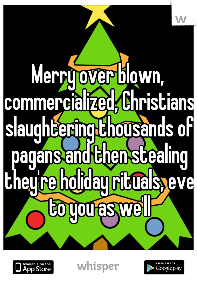 Merry over blown, commercialized, Christians slaughtering thousands of pagans and then stealing they're holiday rituals, eve to you as we'll