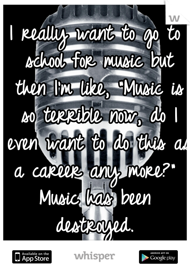 I really want to go to school for music but then I'm like, "Music is so terrible now, do I even want to do this as a career any more?" 
Music has been destroyed. 