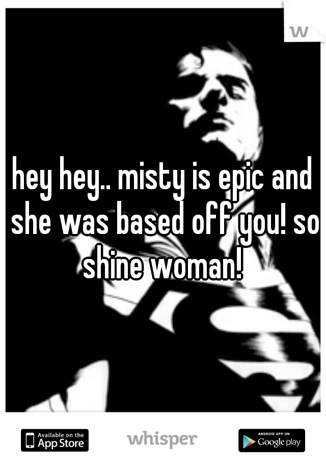 hey hey.. misty is epic and she was based off you! so shine woman! 