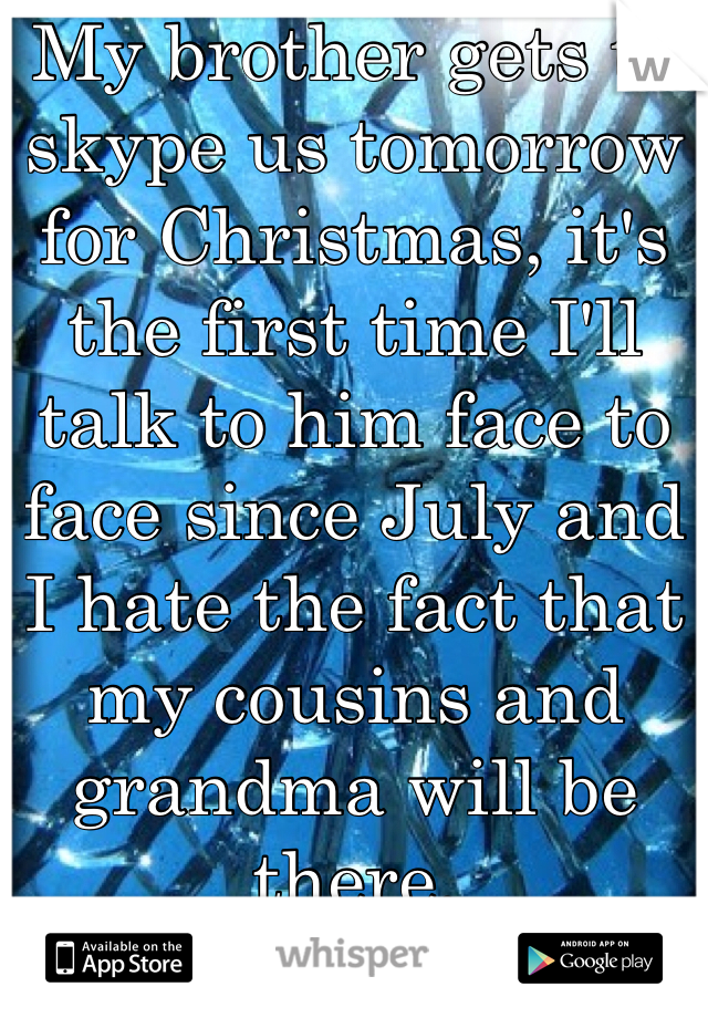 My brother gets to skype us tomorrow for Christmas, it's the first time I'll talk to him face to face since July and I hate the fact that my cousins and grandma will be there. 