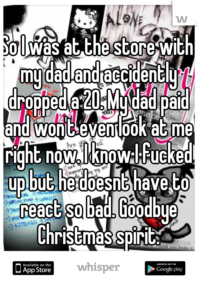 So I was at the store with my dad and accidently dropped a 20. My dad paid and won't even look at me right now. I know I fucked up but he doesnt have to react so bad. Goodbye Christmas spirit.